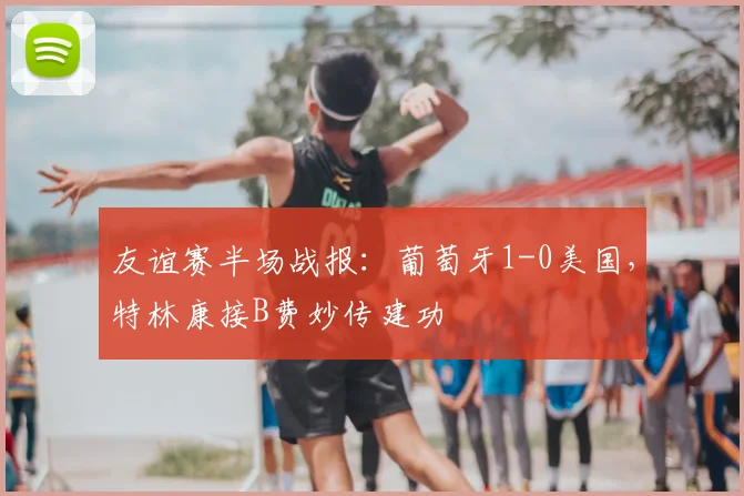 友谊赛半场战报：葡萄牙1-0美国，特林康接B费妙传建功