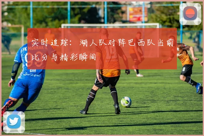 实时追踪：湖人队对阵巴西队当前比分与精彩瞬间