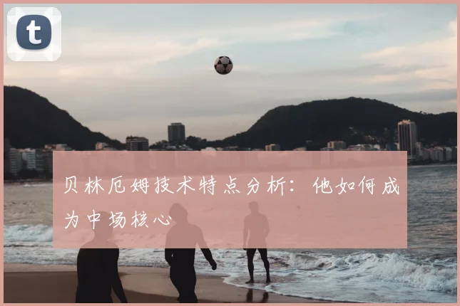贝林厄姆技术特点分析:他如何成为中场核心