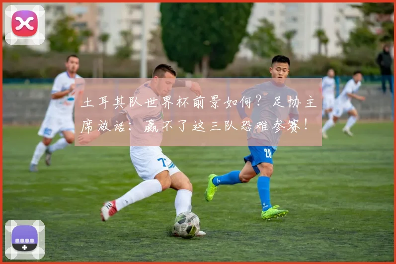 土耳其队世界杯前景如何?足协主席放话:赢不了这三队恐难参赛!