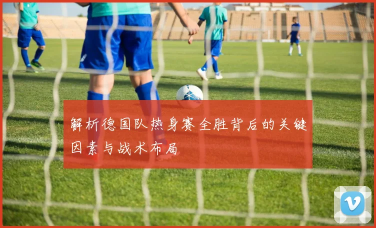 解析德国队热身赛全胜背后的关键因素与战术布局