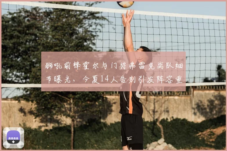 狮吼前锋霍尔与门将弗雷克离队细节曝光,今夏14人告别引发阵容重组热议