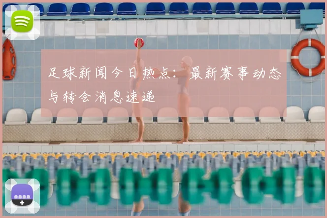 足球新闻今日热点：最新赛事动态与转会消息速递