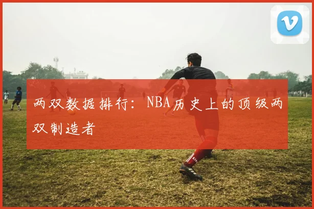 两双数据排行：NBA历史上的顶级两双制造者