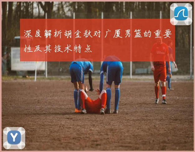 深度解析胡金秋对广厦男篮的重要性及其技术特点