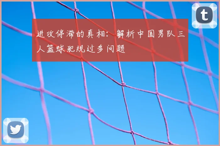进攻停滞的真相:解析中国男队三人篮球犯规过多问题