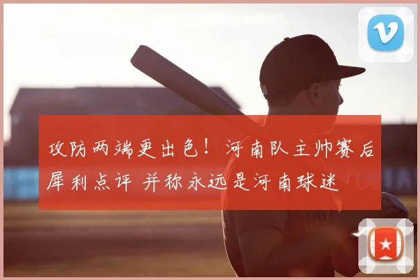 攻防两端更出色！河南队主帅赛后犀利点评 并称永远是河南球迷