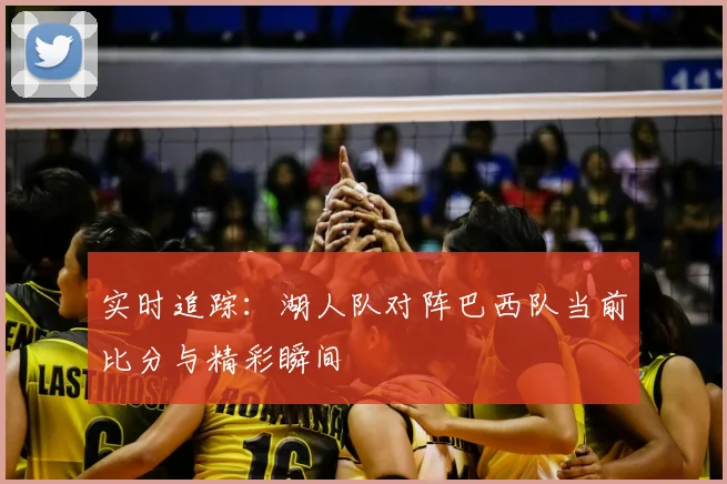 实时追踪:湖人队对阵巴西队当前比分与精彩瞬间
