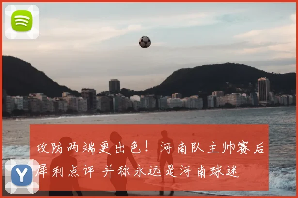 攻防两端更出色!河南队主帅赛后犀利点评 并称永远是河南球迷