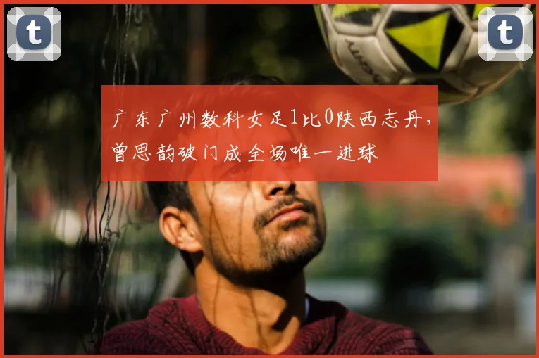 广东广州数科女足1比0陕西志丹，曾思韵破门成全场唯一进球