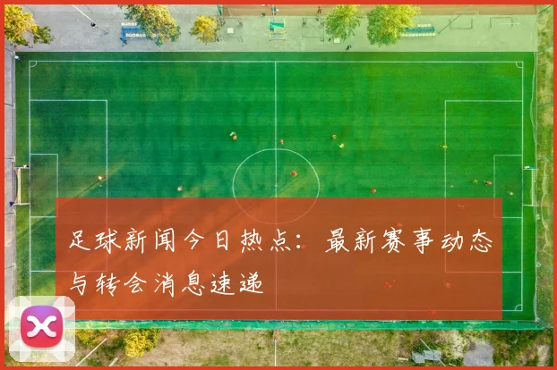 足球新闻今日热点:最新赛事动态与转会消息速递