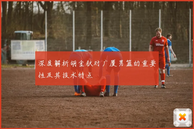 深度解析胡金秋对广厦男篮的重要性及其技术特点