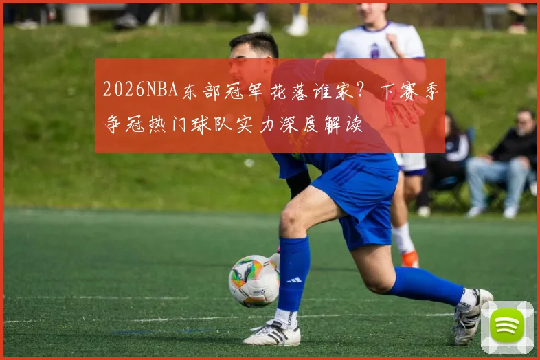 2026NBA东部冠军花落谁家?下赛季争冠热门球队实力深度解读