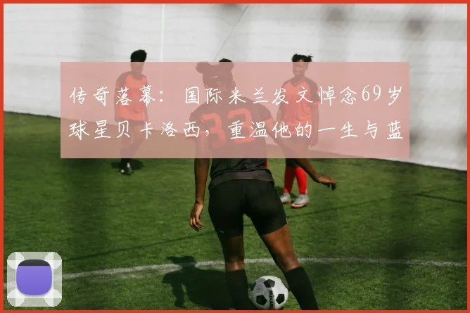 传奇落幕:国际米兰发文悼念69岁球星贝卡洛西,重温他的一生与蓝黑岁月