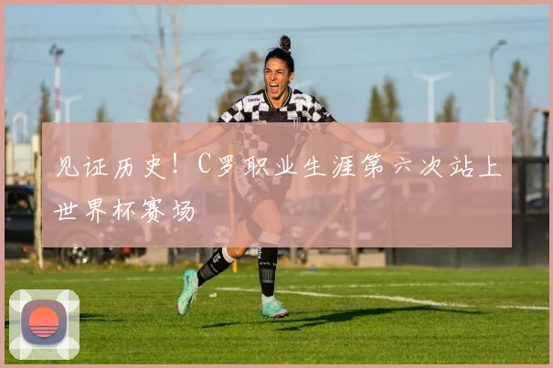 见证历史！C罗职业生涯第六次站上世界杯赛场