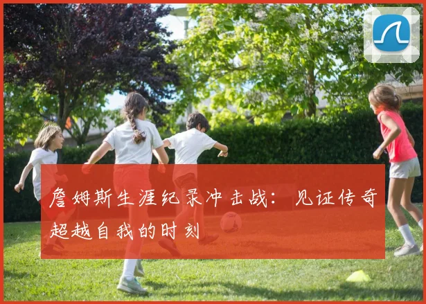 詹姆斯生涯纪录冲击战:见证传奇超越自我的时刻